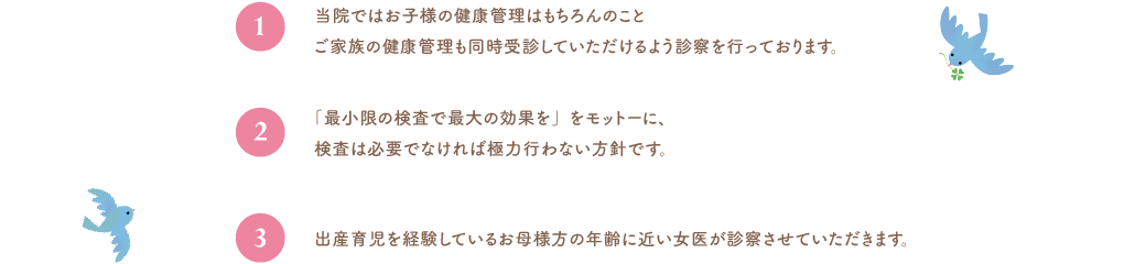 当院ではお子様の健康管理はもちろんのことご家族の健康管理も同時受診していただけるよう診察を行っております。「最小限の検査で最大の効果を」をモットーに、検査は必要でなければ極力行わない方針です。出産育児を経験しているお母様方の年齢に近い女医が診察させていただきます。