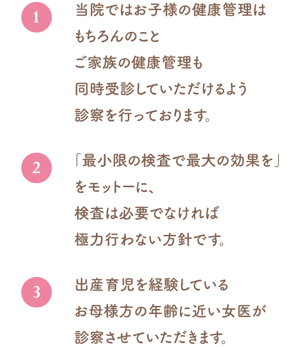 当院ではお子様の健康管理はもちろんのことご家族の健康管理も同時受診していただけるよう診察を行っております。「最小限の検査で最大の効果を」をモットーに、検査は必要でなければ極力行わない方針です。出産育児を経験しているお母様方の年齢に近い女医が診察させていただきます。